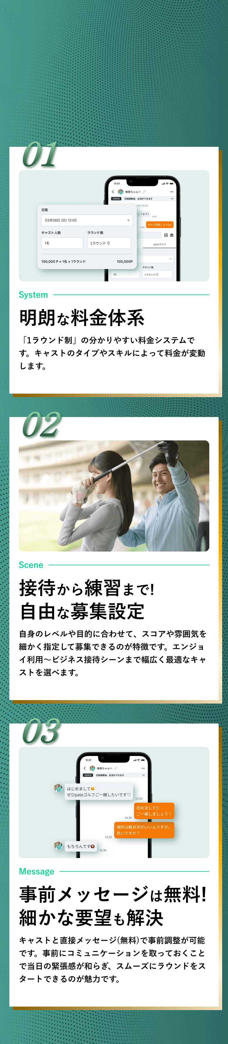 01：明朗な料金体系/「1ラウンド制」の分かりやすい料金システムです。キャストのタイプやスキルによって料金が変動します。 02：接待から練習まで!自由な募集設定/自身のレベルや目的に合わせて、スコアや雰囲気を細かく指定して募集できるのが特徴です。エンジョイ利用～ビジネス接待シーンまで幅広く最適なキャストを選べます。 03：事前メッセージは無料!細かな要望も解決/キャストと直接メッセージ(無料)で事前調整が可能です。事前にコミュニケーションを取っておくことで当日の緊張感が和らぎ、スムーズにラウンドをスタートできるのが魅力です。