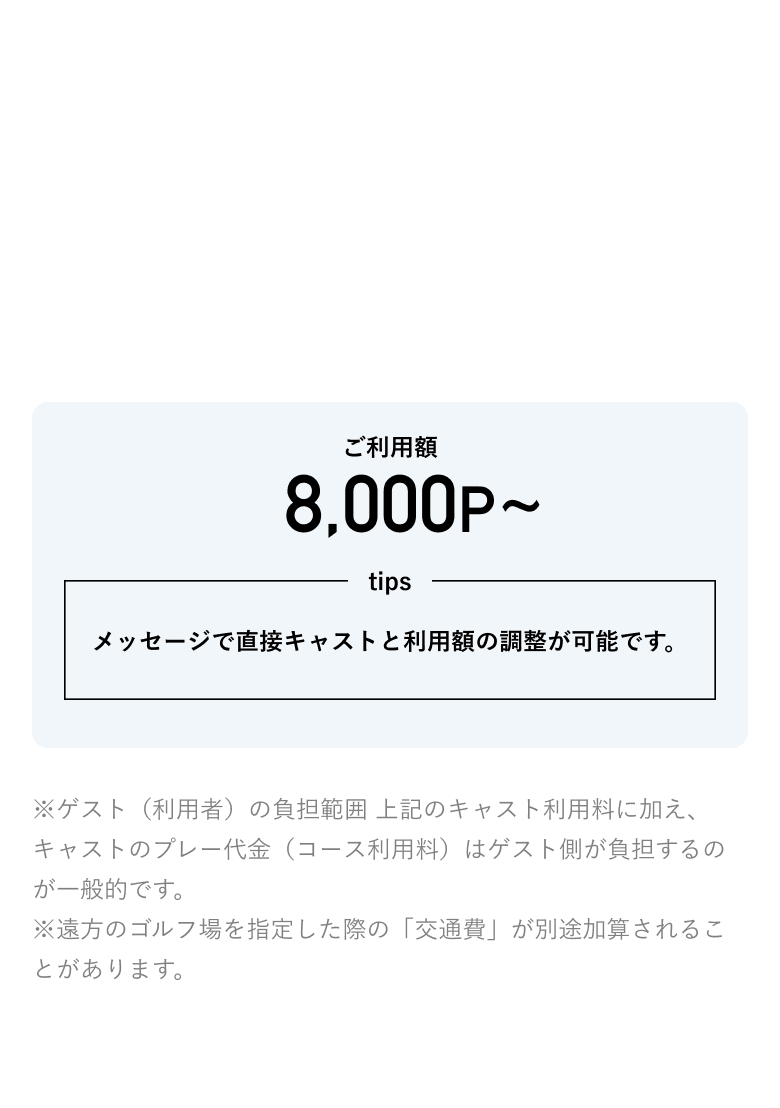 ご利用楽：8000P メッセージで直接キャストと利用額の調整が可能です。 ※ゲスト（利用者）の負担範囲 上記のキャスト利用料に加え、キャストのプレー代金（コース利用料）はゲスト側が負担するのが一般的です。※遠方のゴルフ場を指定した際の「交通費」が別途加算されることがあります。
