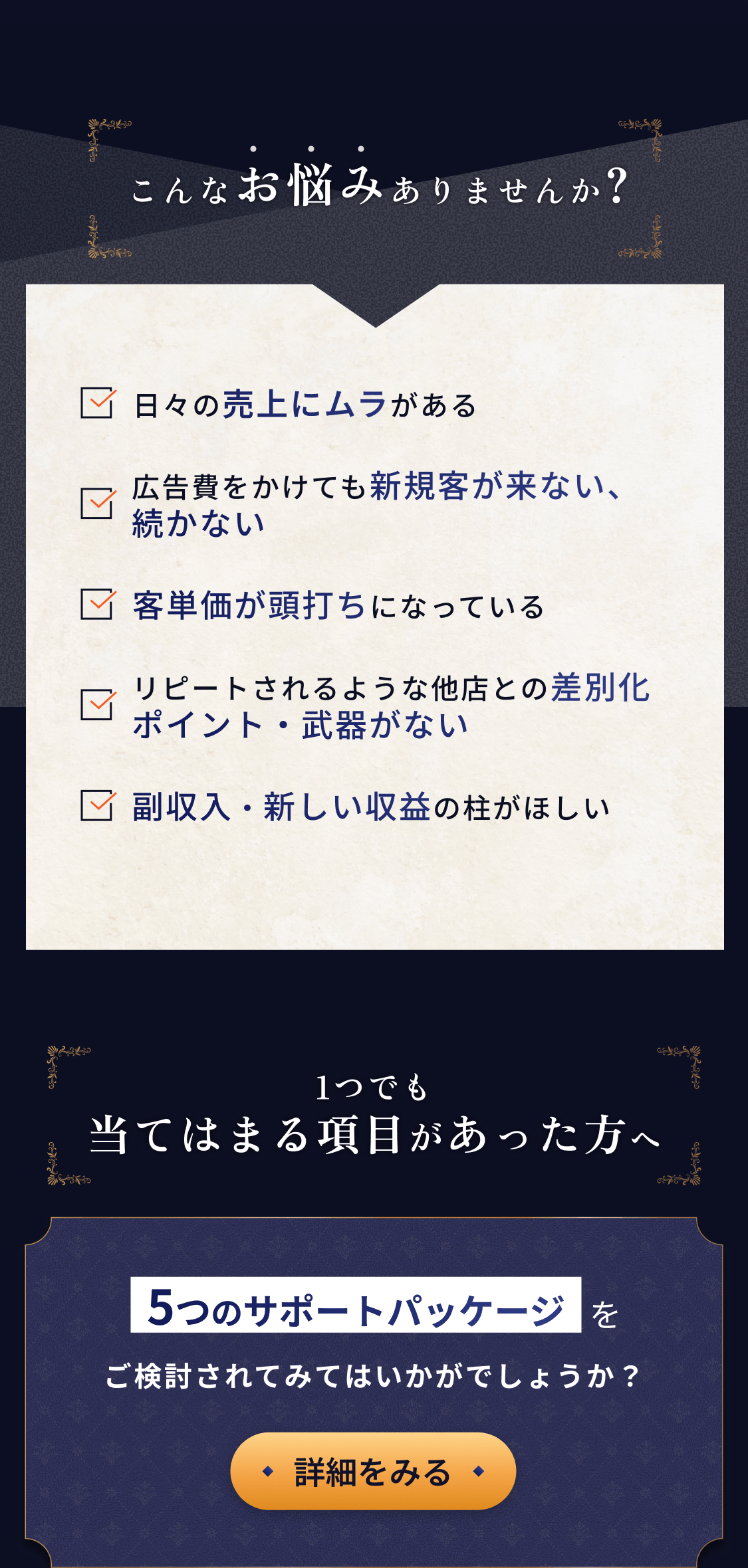 こんなお悩みありませんか？「日々の売上にムラがある」「広告費をかけても新規顧客が来ない、続かない」「客単価が頭打ちになっている」「リピートされるような他店との差別化ポイント・武器がない」「副収入・新しい収益の柱がほしい」1つでも当てはまる項目があった方へ、5つのサポートパッケージをご検討されてみてはいかがでしょうか？