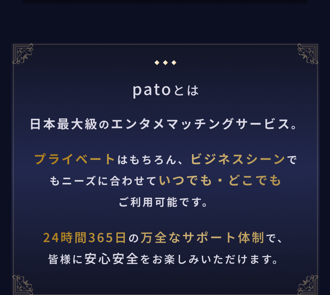 patoとは：日本最大級のエンタメマッチングサービス。プライベートはもちろん、ビジネスシーンでもニーズに合わせていつでも・どこでもご利用可能です。24時間365日の万全なサポート体制で、皆様に安心安全をお楽しみいただけます。