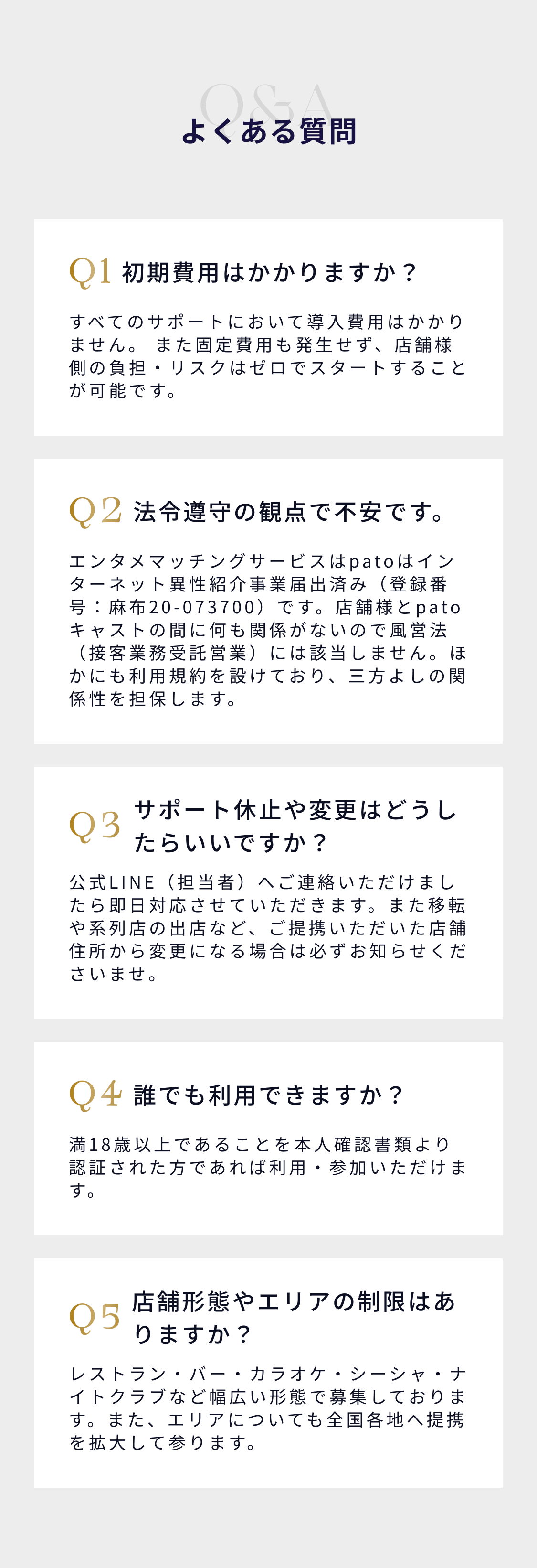 よくある質問：Q1 初期費用はかかりますか？すべてのサポートにおいて導入費用はかかりません。Q2 法令遵守の観点で不安です。エンタメマッチングサービスのpatoはインターネット異性紹介事業届出済み（登録番号：麻布20-073700）です。Q3 サポート休止や変更はどうしたらいいですか？公式LINE（担当者）へご連絡いただきましたら即日対応が可能です。Q4 誰でも利用できますか？満18歳以上であることを本人確認書類より証明された方であれば利用・参加いただけます。Q5 店舗形態やエリアの制限はありますか？レストラン・バー・カラオケ・シーシャ・ナイトクラブなど幅広い形態でご利用いただけます。